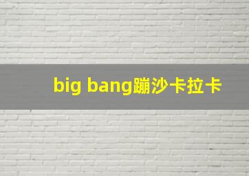 big bang蹦沙卡拉卡